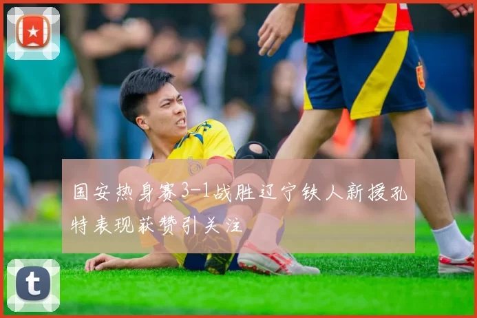 国安热身赛3-1战胜辽宁铁人新援孔特表现获赞引关注