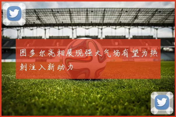 图多尔亮相展现强大气场有望为热刺注入新动力