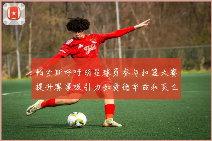 帕金斯呼吁明星球员参与扣篮大赛提升赛事吸引力如爱德华兹和莫兰特等人