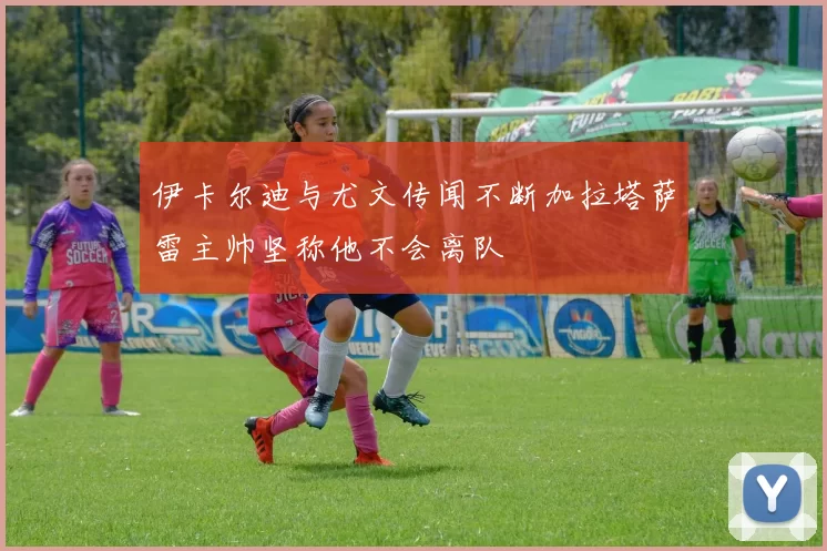 伊卡尔迪与尤文传闻不断加拉塔萨雷主帅坚称他不会离队