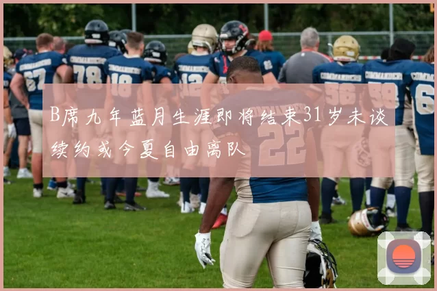 B席九年蓝月生涯即将结束31岁未谈续约或今夏自由离队