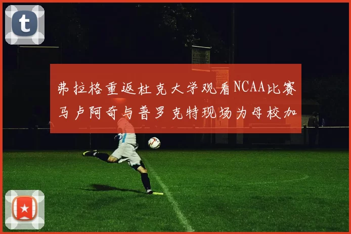 弗拉格重返杜克大学观看NCAA比赛马卢阿奇与普罗克特现场为母校加油助威