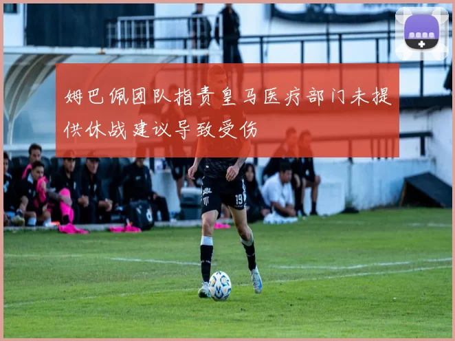 姆巴佩团队指责皇马医疗部门未提供休战建议导致受伤