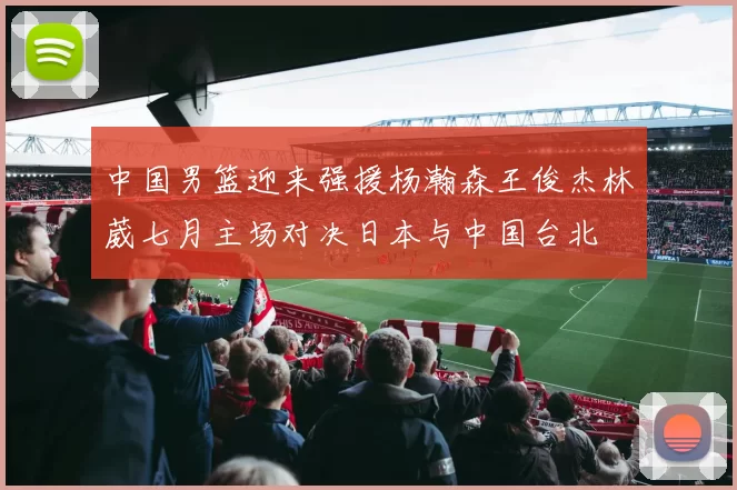 中国男篮迎来强援杨瀚森王俊杰林葳七月主场对决日本与中国台北