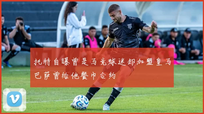 托特自曝曾是马竞球迷却加盟皇马巴萨曾给他餐巾合约