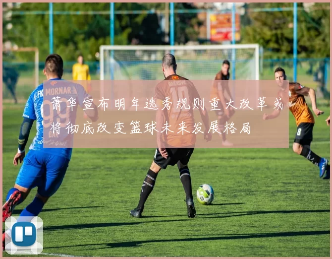 萧华宣布明年选秀规则重大改革或将彻底改变篮球未来发展格局