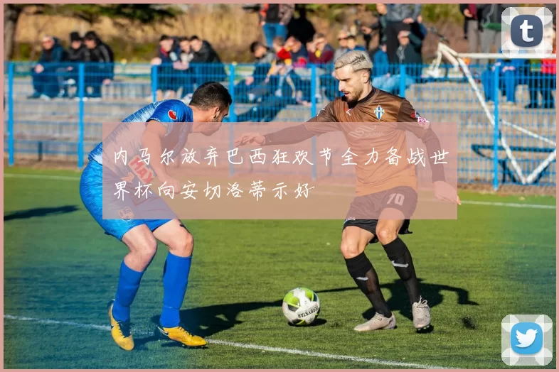 内马尔放弃巴西狂欢节全力备战世界杯向安切洛蒂示好