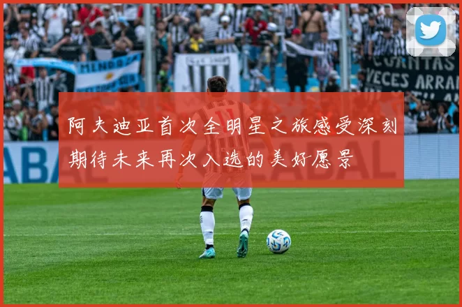 阿夫迪亚首次全明星之旅感受深刻期待未来再次入选的美好愿景