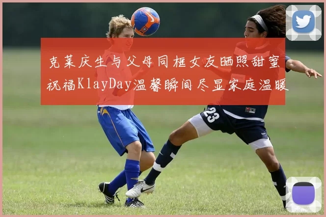 克莱庆生与父母同框女友晒照甜蜜祝福KlayDay温馨瞬间尽显家庭温暖