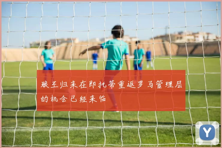 狼王归来在即托蒂重返罗马管理层的机会已经来临