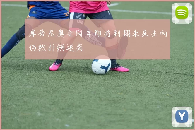 库蒂尼奥合同年即将到期未来去向仍然扑朔迷离