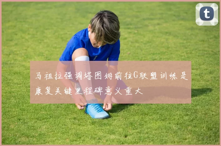 马祖拉强调塔图姆前往G联盟训练是康复关键里程碑意义重大