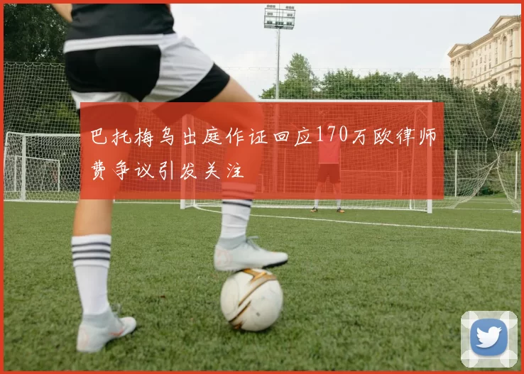 巴托梅乌出庭作证回应170万欧律师费争议引发关注