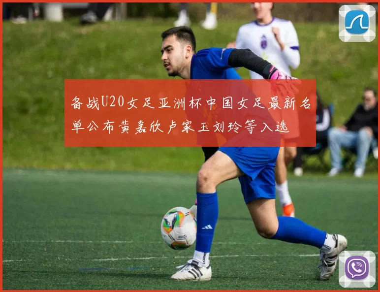 备战U20女足亚洲杯中国女足最新名单公布黄嘉欣卢家玉刘玲等入选