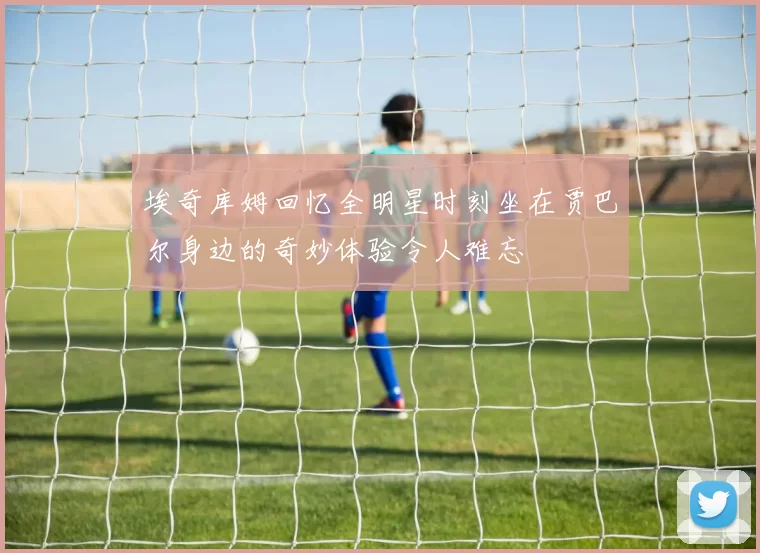 埃奇库姆回忆全明星时刻坐在贾巴尔身边的奇妙体验令人难忘