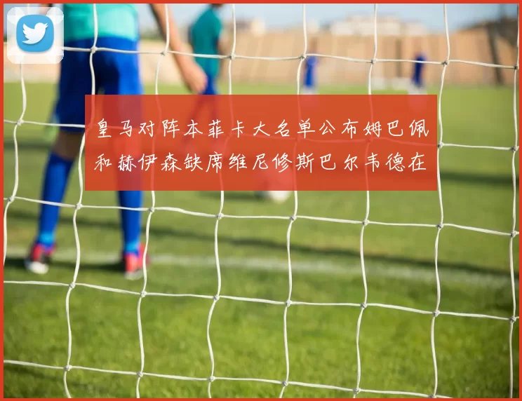 皇马对阵本菲卡大名单公布姆巴佩和赫伊森缺席维尼修斯巴尔韦德在列