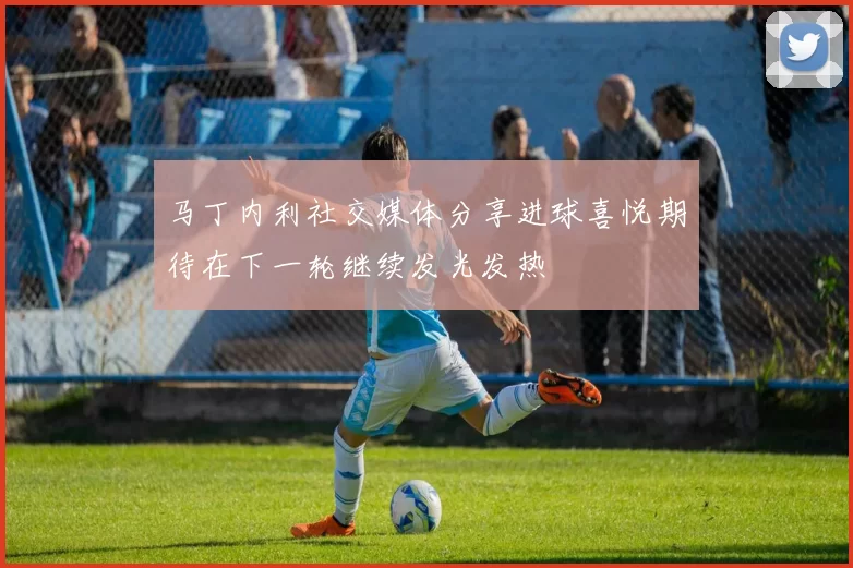 马丁内利社交媒体分享进球喜悦期待在下一轮继续发光发热