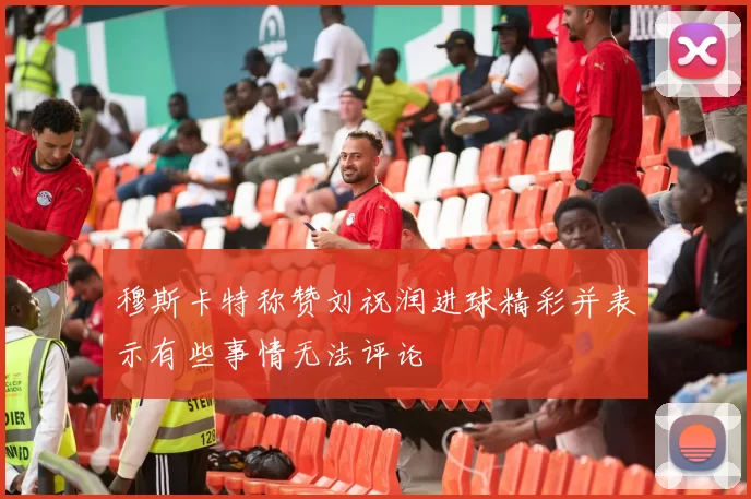 穆斯卡特称赞刘祝润进球精彩并表示有些事情无法评论