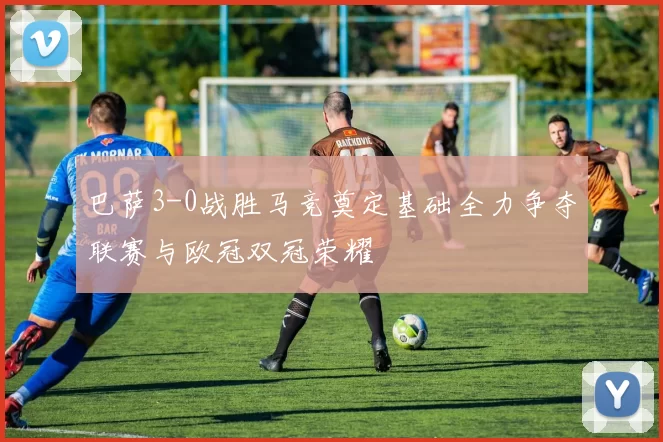 巴萨3-0战胜马竞奠定基础全力争夺联赛与欧冠双冠荣耀