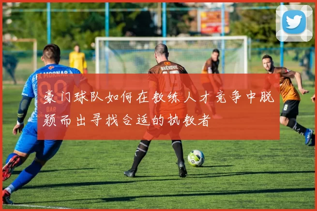 豪门球队如何在教练人才竞争中脱颖而出寻找合适的执教者